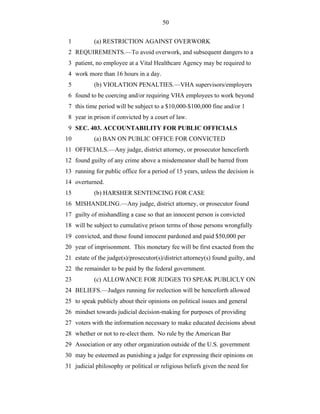 50


 1         (a) RESTRICTION AGAINST OVERWORK
 2 REQUIREMENTS.—To avoid overwork, and subsequent dangers to a
 3 patient, no employee at a Vital Healthcare Agency may be required to
 4 work more than 16 hours in a day.
 5         (b) VIOLATION PENALTIES.—VHA supervisors/employers
 6 found to be coercing and/or requiring VHA employees to work beyond
 7 this time period will be subject to a $10,000-$100,000 fine and/or 1
 8 year in prison if convicted by a court of law.
 9 SEC. 403. ACCOUNTABILITY FOR PUBLIC OFFICIALS
10         (a) BAN ON PUBLIC OFFICE FOR CONVICTED
11 OFFICIALS.—Any judge, district attorney, or prosecutor henceforth
12 found guilty of any crime above a misdemeanor shall be barred from
13 running for public office for a period of 15 years, unless the decision is
14 overturned.
15         (b) HARSHER SENTENCING FOR CASE
16 MISHANDLING.—Any judge, district attorney, or prosecutor found
17 guilty of mishandling a case so that an innocent person is convicted
18 will be subject to cumulative prison terms of those persons wrongfully
19 convicted, and those found innocent pardoned and paid $50,000 per
20 year of imprisonment. This monetary fee will be first exacted from the
21 estate of the judge(s)/prosecutor(s)/district attorney(s) found guilty, and
22 the remainder to be paid by the federal government.
23         (c) ALLOWANCE FOR JUDGES TO SPEAK PUBLICLY ON
24 BELIEFS.—Judges running for reelection will be henceforth allowed
25 to speak publicly about their opinions on political issues and general
26 mindset towards judicial decision-making for purposes of providing
27 voters with the information necessary to make educated decisions about
28 whether or not to re-elect them. No rule by the American Bar
29 Association or any other organization outside of the U.S. government
30 may be esteemed as punishing a judge for expressing their opinions on
31 judicial philosophy or political or religious beliefs given the need for
 