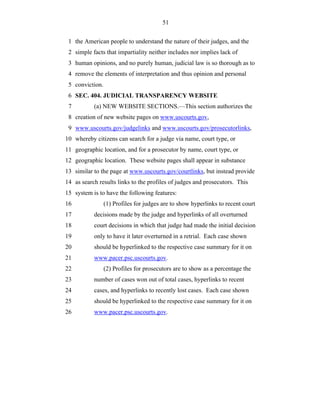 51


 1 the American people to understand the nature of their judges, and the
 2 simple facts that impartiality neither includes nor implies lack of
 3 human opinions, and no purely human, judicial law is so thorough as to
 4 remove the elements of interpretation and thus opinion and personal
 5 conviction.
 6 SEC. 404. JUDICIAL TRANSPARENCY WEBSITE
 7         (a) NEW WEBSITE SECTIONS.—This section authorizes the
 8 creation of new website pages on www.uscourts.gov,
 9 www.uscourts.gov/judgelinks and www.uscourts.gov/prosecutorlinks,
10 whereby citizens can search for a judge via name, court type, or
11 geographic location, and for a prosecutor by name, court type, or
12 geographic location. These website pages shall appear in substance
13 similar to the page at www.uscourts.gov/courtlinks, but instead provide
14 as search results links to the profiles of judges and prosecutors. This
15 system is to have the following features:
16               (1) Profiles for judges are to show hyperlinks to recent court
17         decisions made by the judge and hyperlinks of all overturned
18         court decisions in which that judge had made the initial decision
19         only to have it later overturned in a retrial. Each case shown
20         should be hyperlinked to the respective case summary for it on
21         www.pacer.psc.uscourts.gov.
22               (2) Profiles for prosecutors are to show as a percentage the
23         number of cases won out of total cases, hyperlinks to recent
24         cases, and hyperlinks to recently lost cases. Each case shown
25         should be hyperlinked to the respective case summary for it on
26         www.pacer.psc.uscourts.gov.
 