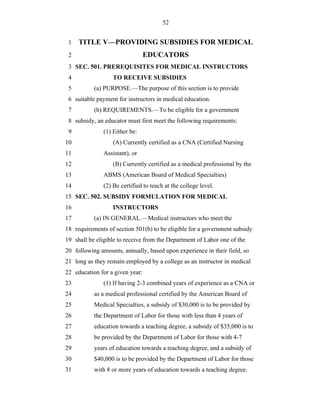 52


 1   TITLE V—PROVIDING SUBSIDIES FOR MEDICAL
 2                               EDUCATORS
 3 SEC. 501. PREREQUISITES FOR MEDICAL INSTRUCTORS
 4                 TO RECEIVE SUBSIDIES
 5         (a) PURPOSE.—The purpose of this section is to provide
 6 suitable payment for instructors in medical education.
 7         (b) REQUIREMENTS.—To be eligible for a government
 8 subsidy, an educator must first meet the following requirements:
 9             (1) Either be:
10                 (A) Currently certified as a CNA (Certified Nursing
11             Assistant), or
12                 (B) Currently certified as a medical professional by the
13             ABMS (American Board of Medical Specialties)
14             (2) Be certified to teach at the college level.
15 SEC. 502. SUBSIDY FORMULATION FOR MEDICAL
16                 INSTRUCTORS
17         (a) IN GENERAL.—Medical instructors who meet the
18 requirements of section 501(b) to be eligible for a government subsidy
19 shall be eligible to receive from the Department of Labor one of the
20 following amounts, annually, based upon experience in their field, so
21 long as they remain employed by a college as an instructor in medical
22 education for a given year:
23             (1) If having 2-3 combined years of experience as a CNA or
24         as a medical professional certified by the American Board of
25         Medical Specialties, a subsidy of $30,000 is to be provided by
26         the Department of Labor for those with less than 4 years of
27         education towards a teaching degree, a subsidy of $35,000 is to
28         be provided by the Department of Labor for those with 4-7
29         years of education towards a teaching degree, and a subsidy of
30         $40,000 is to be provided by the Department of Labor for those
31         with 8 or more years of education towards a teaching degree.
 