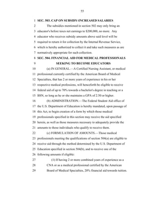 55


 1 SEC. 503. CAP ON SUBSIDY-INCREASED SALARIES
 2         The subsidies mentioned in section 502 may only bring an
 3 educator's before taxes net earnings to $200,000, no more. Any
 4 educator who receives subsidy amounts above said level will be
 5 required to return it for collection by the Internal Revenue Service,
 6 which is hereby authorized to collect it and take such measures as are
 7 normatively appropriate for such collection.
 8 SEC. 504. FINANCIAL AID FOR MEDICAL PROFESSIONALS
 9                 SEEKING TO BECOME EDUCATORS
10         (a) IN GENERAL.—A Certified Nursing Assistant, or medical
11 professional currently certified by the American Board of Medical
12 Specialties, that has 2 or more years of experience in his or her
13 respective medical professions, will henceforth be eligible to receive
14 federal aid of up to 70% towards a bachelor's degree in teaching or a
15 BSN, so long as he or she maintains a GPA of 2.50 or higher.
16         (b) ADMINISTRATION.—The Federal Student Aid office of
17 the U.S. Department of Education is hereby mandated, upon passage of
18 this Act, to begin creation of a form by which those medical
19 professionals specified in this section may receive the aid specified
20 herein, as well as those measures necessary to adequately provide the
21 amounts to those individuals who qualify to receive them.
22         (c) FORMULATION OF AMOUNTS.—Those medical
23 professionals meeting the qualifications of section 504(a) are eligible to
24 receive aid through the method determined by the U.S. Department of
25 Education specified in section 504(b), and to receive one of the
26 following amounts if eligible:
27             (1) If having 2 or more combined years of experience as a
28         CNA or as a medical professional certified by the American
29         Board of Medical Specialties, 20% financial aid towards tuition.
 