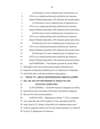 56


 1             (2) If having 4 or more combined years of experience as a
 2         CNA or as a medical professional certified by the American
 3         Board of Medical Specialties, 30% financial aid towards tuition.
 4             (3) If having 6 or more combined years of experience as a
 5         CNA or as a medical professional certified by the American
 6         Board of Medical Specialties, 40% financial aid towards tuition.
 7             (4) If having 8 or more combined years of experience as a
 8         CNA or as a medical professional certified by the American
 9         Board of Medical Specialties, 50% financial aid towards tuition.
10             (5) If having 10 or more combined years of experience as a
11         CNA or as a medical professional certified by the American
12         Board of Medical Specialties, 60% financial aid towards tuition.
13             (6) If having 12 or more combined years of experience as a
14         CNA or as a medical professional certified by the American
15         Board of Medical Specialties, 70% financial aid towards tuition.
16         (d) CONDITIONS.—The amounts specified in section 504(c)
17 shall apply at full value to those postsecondary institutions and
18 programs considered accredited by the U.S. Department of Education,
19 and at half value to all other institutions and programs.
20    TITLE VI—HEALTH INSURANCE REGULATION
21 SEC. 601. BAN ON OWNERSHIP IN TOBACCO AND
22                 NICOTINE COMPANIES
23         (a) IN GENERAL.—All health insurance companies are hereby
24 banned from stock ownership of all tobacco and nicotine companies
25 that exist for non-cessation purposes.
26         (b) PENALTIES.—Beginning on January 1st, 2012, companies
27 who violate this rule will be subject to a fine equivalent to half the
28 stock value in U.S. dollars of that held in all combined tobacco and
29 nicotine companies which exist for non-cessation purposes, as enforced
30 by the U.S. Department of Commerce.
 