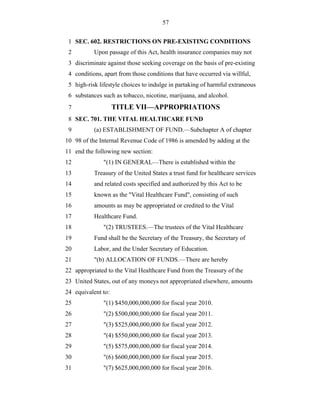 57


 1 SEC. 602. RESTRICTIONS ON PRE-EXISTING CONDITIONS
 2         Upon passage of this Act, health insurance companies may not
 3 discriminate against those seeking coverage on the basis of pre-existing
 4 conditions, apart from those conditions that have occurred via willful,
 5 high-risk lifestyle choices to indulge in partaking of harmful extraneous
 6 substances such as tobacco, nicotine, marijuana, and alcohol.
 7                  TITLE VII—APPROPRIATIONS
 8 SEC. 701. THE VITAL HEALTHCARE FUND
 9         (a) ESTABLISHMENT OF FUND.—Subchapter A of chapter
10 98 of the Internal Revenue Code of 1986 is amended by adding at the
11 end the following new section:
12             "(1) IN GENERAL—There is established within the
13         Treasury of the United States a trust fund for healthcare services
14         and related costs specified and authorized by this Act to be
15         known as the "Vital Healthcare Fund", consisting of such
16         amounts as may be appropriated or credited to the Vital
17         Healthcare Fund.
18             "(2) TRUSTEES.—The trustees of the Vital Healthcare
19         Fund shall be the Secretary of the Treasury, the Secretary of
20         Labor, and the Under Secretary of Education.
21         "(b) ALLOCATION OF FUNDS.—There are hereby
22 appropriated to the Vital Healthcare Fund from the Treasury of the
23 United States, out of any moneys not appropriated elsewhere, amounts
24 equivalent to:
25             "(1) $450,000,000,000 for fiscal year 2010.
26             "(2) $500,000,000,000 for fiscal year 2011.
27             "(3) $525,000,000,000 for fiscal year 2012.
28             "(4) $550,000,000,000 for fiscal year 2013.
29             "(5) $575,000,000,000 for fiscal year 2014.
30             "(6) $600,000,000,000 for fiscal year 2015.
31             "(7) $625,000,000,000 for fiscal year 2016.
 