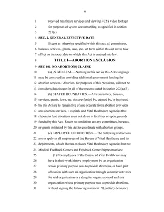 6


 1          received healthcare services and viewing FCSS video footage
 2          for purposes of system accountability, as specified in section
 3          225(a).
 4 SEC. 2. GENERAL EFFECTIVE DATE
 5          Except as otherwise specified within this act, all committees,
 6 bureaus, services, grants, laws, etc. set forth within this act are to take
 7 effect on the exact date on which this Act is enacted into law.
 8              TITLE I—ABORTION EXCLUSION
 9 SEC 101. NO ABORTIONS CLAUSE
10          (a) IN GENERAL.—Nothing in this Act or this Act's language
11 may be construed as providing additional government funding for
12 abortion services. Abortion, for purposes of this Act alone, will not be
13 considered healthcare for all of the reasons stated in section 202(a)(3).
14          (b) STATED BOUNDARIES. —All committees, bureaus,
15 services, grants, laws, etc. that are funded by, created by, or instituted
16 by this Act are to remain free of and separate from abortion providers
17 and abortion services. Hospitals and Vital Healthcare Agencies that
18 choose to fund abortions must not do so in facilities or upon grounds
19 funded by this Act. Under no conditions are any committees, bureaus,
20 or grants instituted by this Act to coordinate with abortion groups.
21          (c) EMPLOYEE RESTRICTIONS.—The following restrictions
22 are to apply to all employees of the Bureau of Vital Healthcare and its
23 departments, which Bureau excludes Vital Healthcare Agencies but not
24 Medical Feedback Centers and Feedback Center Representatives:
25             (1) No employees of the Bureau of Vital Healthcare may
26          have in their work history employment by an organization
27          whose primary purpose was to provide abortions, or have past
28          affiliation with such an organization through volunteer activities
29          for said organization or a daughter organization of such an
30          organization whose primary purpose was to provide abortions,
31          without signing the following statement: "I publicly denounce
 