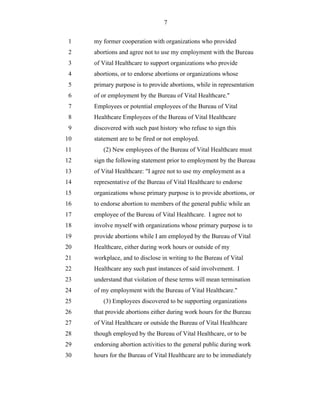 7


 1   my former cooperation with organizations who provided
 2   abortions and agree not to use my employment with the Bureau
 3   of Vital Healthcare to support organizations who provide
 4   abortions, or to endorse abortions or organizations whose
 5   primary purpose is to provide abortions, while in representation
 6   of or employment by the Bureau of Vital Healthcare."
 7   Employees or potential employees of the Bureau of Vital
 8   Healthcare Employees of the Bureau of Vital Healthcare
 9   discovered with such past history who refuse to sign this
10   statement are to be fired or not employed.
11      (2) New employees of the Bureau of Vital Healthcare must
12   sign the following statement prior to employment by the Bureau
13   of Vital Healthcare: "I agree not to use my employment as a
14   representative of the Bureau of Vital Healthcare to endorse
15   organizations whose primary purpose is to provide abortions, or
16   to endorse abortion to members of the general public while an
17   employee of the Bureau of Vital Healthcare. I agree not to
18   involve myself with organizations whose primary purpose is to
19   provide abortions while I am employed by the Bureau of Vital
20   Healthcare, either during work hours or outside of my
21   workplace, and to disclose in writing to the Bureau of Vital
22   Healthcare any such past instances of said involvement. I
23   understand that violation of these terms will mean termination
24   of my employment with the Bureau of Vital Healthcare."
25      (3) Employees discovered to be supporting organizations
26   that provide abortions either during work hours for the Bureau
27   of Vital Healthcare or outside the Bureau of Vital Healthcare
28   though employed by the Bureau of Vital Healthcare, or to be
29   endorsing abortion activities to the general public during work
30   hours for the Bureau of Vital Healthcare are to be immediately
 