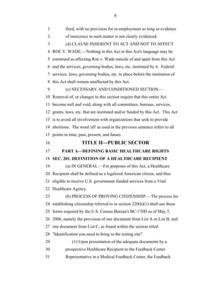 8


 1         fired, with no provision for re-employment so long as evidence
 2         of innocence in such matter is not clearly evidenced.
 3         (d) CLAUSE INHERENT TO ACT AND NOT TO AFFECT
 4 ROE V. WADE.—Nothing in this Act or this Act's language may be
 5 construed as affecting Roe v. Wade outside of and apart from this Act
 6 and the services, governing bodies, laws, etc. instituted by it. Federal
 7 services, laws, governing bodies, etc. in place before the institution of
 8 this Act shall remain unaffected by this Act.
 9         (e) NECESSARY AND CONDITIONED SECTION.—
10 Removal of, or changes to this section require that this entire Act
11 become null and void, along with all committees, bureaus, services,
12 grants, laws, etc. that are instituted and/or funded by this Act. This Act
13 is to avoid all involvement with organizations that seek to provide
14 abortions. The word 'all' as used in the previous sentence refers to all
15 points in time, past, present, and future.
16                   TITLE II—PUBLIC SECTOR
17       PART A—DEFINING BASIC HEALTHCARE RIGHTS
18 SEC. 201. DEFINITION OF A HEALTHCARE RECIPIENT
19         (a) IN GENERAL.—For purposes of this Act, a Healthcare
20 Recipient shall be defined as a legalized American citizen, and thus
21 eligible to receive U.S. government-funded services from a Vital
22 Healthcare Agency.
23         (b) PROCESS OF PROVING CITIZENSHIP.—The process for
24 establishing citizenship referred to in section 220(b)(1) shall use those
25 forms required by the U.S. Census Bureau's BC-170D as of May 3,
26 2006, namely the provision of one document from List A or List B, and
27 one document from List C, as found within the section titled
28 "Identification you need to bring to the testing site".
29             (1) Upon presentation of the adequate documents by a
30         prospective Healthcare Recipient to the Feedback Center
31         Representative in a Medical Feedback Center, the Feedback
 
