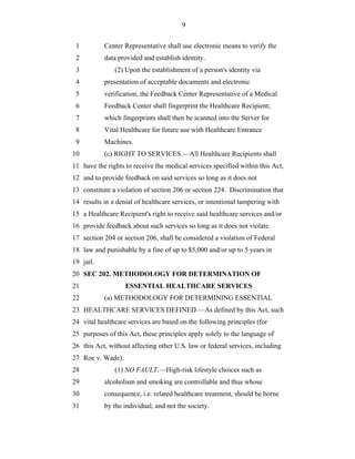 9


 1         Center Representative shall use electronic means to verify the
 2         data provided and establish identity.
 3             (2) Upon the establishment of a person's identity via
 4         presentation of acceptable documents and electronic
 5         verification, the Feedback Center Representative of a Medical
 6         Feedback Center shall fingerprint the Healthcare Recipient;
 7         which fingerprints shall then be scanned into the Server for
 8         Vital Healthcare for future use with Healthcare Entrance
 9         Machines.
10         (c) RIGHT TO SERVICES.—All Healthcare Recipients shall
11 have the rights to receive the medical services specified within this Act,
12 and to provide feedback on said services so long as it does not
13 constitute a violation of section 206 or section 224. Discrimination that
14 results in a denial of healthcare services, or intentional tampering with
15 a Healthcare Recipient's right to receive said healthcare services and/or
16 provide feedback about such services so long as it does not violate
17 section 204 or section 206, shall be considered a violation of Federal
18 law and punishable by a fine of up to $5,000 and/or up to 5 years in
19 jail.
20 SEC 202. METHODOLOGY FOR DETERMINATION OF
21                 ESSENTIAL HEALTHCARE SERVICES
22         (a) METHODOLOGY FOR DETERMINING ESSENTIAL
23 HEALTHCARE SERVICES DEFINED.—As defined by this Act, such
24 vital healthcare services are based on the following principles (for
25 purposes of this Act, these principles apply solely to the language of
26 this Act, without affecting other U.S. law or federal services, including
27 Roe v. Wade):
28             (1) NO FAULT.—High-risk lifestyle choices such as
29         alcoholism and smoking are controllable and thus whose
30         consequence, i.e. related healthcare treatment, should be borne
31         by the individual, and not the society.
 