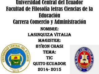 Universidad Central del Ecuador
Facultad de Filosofía letras Ciencias de la
Educación
Carrera Comercio y Administración
NOMBRE:
LASINQUIZA VITALIA
MAGISTER:
BYRON CHASI
TEMA:
TIC
QUITO ECUADOR
2014- 2015
 