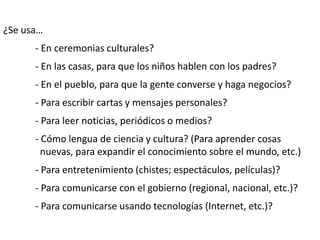 ¿Se usa…
- En ceremonias culturales?
- En las casas, para que los niños hablen con los padres?
- En el pueblo, para que la gente converse y haga negocios?
- Para escribir cartas y mensajes personales?
- Para leer noticias, periódicos o medios?
- Cómo lengua de ciencia y cultura? (Para aprender cosas
nuevas, para expandir el conocimiento sobre el mundo, etc.)
- Para entretenimiento (chistes; espectáculos, películas)?
- Para comunicarse con el gobierno (regional, nacional, etc.)?
- Para comunicarse usando tecnologías (Internet, etc.)?
 