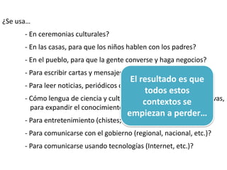 ¿Se usa…
- En ceremonias culturales?
- En las casas, para que los niños hablen con los padres?
- En el pueblo, para que la gente converse y haga negocios?
- Para escribir cartas y mensajes personales?
- Para leer noticias, periódicos o medios?
- Cómo lengua de ciencia y cultura? (Para aprender cosas nuevas,
para expandir el conocimiento sobre el mundo, etc.)
- Para entretenimiento (chistes; espectáculos, películas)?
- Para comunicarse con el gobierno (regional, nacional, etc.)?
- Para comunicarse usando tecnologías (Internet, etc.)?
El resultado es que
todos estos
contextos se
empiezan a perder…
 