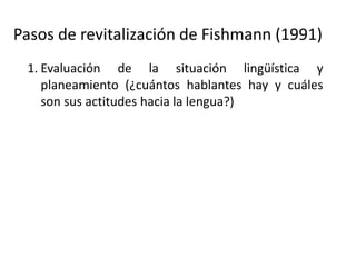 Pasos de revitalización de Fishmann (1991)
1. Evaluación de la situación lingüística y
planeamiento (¿cuántos hablantes hay y cuáles
son sus actitudes hacia la lengua?)
2. Si la lengua no tiene hablantes: usar los
materiales disponibles para crear metodologías
de enseñanza
3. Si la lengua tiene solo hablantes ancianos:
Documentar la lengua
4. Desarrollar un programa de aprendizaje de la
lengua “como segunda lengua”
 