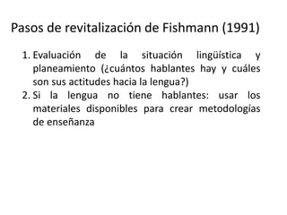 Pasos de revitalización de Fishmann (1991)
1. Evaluación de la situación lingüística y
planeamiento (¿cuántos hablantes hay y cuáles
son sus actitudes hacia la lengua?)
2. Si la lengua no tiene hablantes: usar los
materiales disponibles para crear metodologías
de enseñanza
3. Si la lengua tiene solo hablantes ancianos:
Documentar la lengua
4. Desarrollar un programa de aprendizaje de la
lengua “como segunda lengua”
 