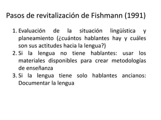 Pasos de revitalización de Fishmann (1991)
1. Evaluación de la situación lingüística y
planeamiento (¿cuántos hablantes hay y cuáles
son sus actitudes hacia la lengua?)
2. Si la lengua no tiene hablantes: usar los
materiales disponibles para crear metodologías
de enseñanza
3. Si la lengua tiene solo hablantes ancianos:
Documentar la lengua
4. Desarrollar un programa de aprendizaje de la
lengua “como segunda lengua”
 