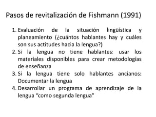 Pasos de revitalización de Fishmann (1991)
1. Evaluación de la situación lingüística y
planeamiento (¿cuántos hablantes hay y cuáles
son sus actitudes hacia la lengua?)
2. Si la lengua no tiene hablantes: usar los
materiales disponibles para crear metodologías
de enseñanza
3. Si la lengua tiene solo hablantes ancianos:
Documentar la lengua
4. Desarrollar un programa de aprendizaje de la
lengua “como segunda lengua”
 