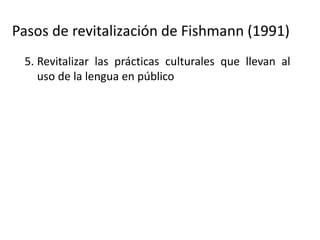 Pasos de revitalización de Fishmann (1991)
5. Revitalizar las prácticas culturales que llevan al
uso de la lengua en público
6. Desarrollar programas intensivos de aprendizaje
para los niños
7. Use de la lengua como la lengua principal del
hogar
8. Expandir el uso de las lenguas a dominios más
amplios (comunidad, comercio, etc.)
9. (Donde sea posible) expandir la lengua a dominio
afuera de la comunidad (promoverla como lengua
de comunicación regional, de gobierno, etc.).
 