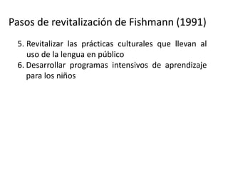 Pasos de revitalización de Fishmann (1991)
5. Revitalizar las prácticas culturales que llevan al
uso de la lengua en público
6. Desarrollar programas intensivos de aprendizaje
para los niños
7. Use de la lengua como la lengua principal del
hogar
8. Expandir el uso de las lenguas a dominios más
amplios (comunidad, comercio, etc.)
9. (Donde sea posible) expandir la lengua a dominio
afuera de la comunidad (promoverla como lengua
de comunicación regional, de gobierno, etc.).
 