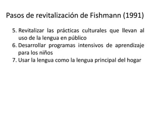Pasos de revitalización de Fishmann (1991)
5. Revitalizar las prácticas culturales que llevan al
uso de la lengua en público
6. Desarrollar programas intensivos de aprendizaje
para los niños
7. Usar la lengua como la lengua principal del hogar
8. Expandir el uso de las lenguas a dominios más
amplios (comunidad, comercio, etc.)
9. (Donde sea posible) expandir la lengua a dominio
afuera de la comunidad (promoverla como lengua
de comunicación regional, de gobierno, etc.).
 