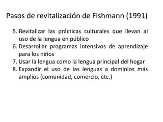 Pasos de revitalización de Fishmann (1991)
5. Revitalizar las prácticas culturales que llevan al
uso de la lengua en público
6. Desarrollar programas intensivos de aprendizaje
para los niños
7. Usar la lengua como la lengua principal del hogar
8. Expandir el uso de las lenguas a dominios más
amplios (comunidad, comercio, etc.)
9. (Donde sea posible) expandir la lengua a dominio
afuera de la comunidad (promoverla como lengua
de comunicación regional, de gobierno, etc.).
 