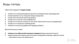 Виды потерь
Тайити Оно выделил 7 видов потерь:
1. потери из-за перепроизводства (включая незавершенное производство);
2. потери времени из-за ожидания (муда ожидания);
3. потери при ненужной транспортировке;
4. потери из-за лишних этапов обработки;
5. потери из-за лишних запасов (в том числе избыточного кол-ва сотрудников);
6. потери из-за ненужных перемещений;
7. потери из-за выпуска дефектной продукции (баги).
Дополнительные потери:
1. потери из-за избыточной сложности продукта (муда технологичности);
2. нереализованный творческий потенциал сотрудников (пример: рабочая апатия
– «Все равно ничего не изменишь»).
 