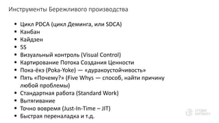 Инструменты Бережливого производства
 Цикл PDCA (цикл Деминга, или SDCA)
 Канбан
 Кайдзен
 5S
 Визуальный контроль (Visual Control)
 Картирование Потока Создания Ценности
 Пока-ёкэ (Poka-Yoke) — «дуракоустойчивость»
 Пять «Почему?» (Five Whys — способ, найти причину
любой проблемы)
 Стандартная работа (Standard Work)
 Вытягивание
 Точно вовремя (Just-In-Time – JIT)
 Быстрая переналадка и т.д.
 