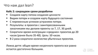 Что нам дал lean?
Кейс 2: сокращаем сроки разработки
 Создаем карту потока создания ценности
 Видим потери и создаем карту будущего состояния
 С переменным успехом устраняем потери.
 Результаты: в проектах с заинтересованными
заказчиками мы делаем проекты за 7, 17, 30 дней.
 Сократили время интеграции «средних» проектов до 20
часов (ранее было 35-40). Цель: 10 часов.
 В 2 раза сократили количество убыточных проектов.
Ложка дегтя: общее время несрочного проекта все равно
остается достаточно большим.
 