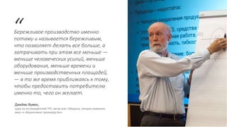Бережливое производство именно
потому и называется бережливым,
что позволяет делать все больше, а
затрачивать при этом все меньше —
меньше человеческих усилий, меньше
оборудования, меньше времени и
меньше производственных площадей,
— в то же время приближаясь к тому,
чтобы предоставить потребителю
именно то, чего он желает.
“
Джеймс Вумек,
один из исследователей TPS, автор книг «Машина, которая изменила
мир» и «Бережливое производство»
 