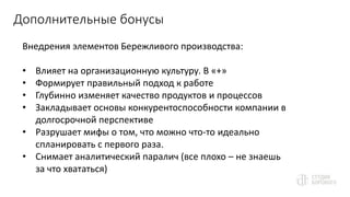 Дополнительные бонусы
Внедрения элементов Бережливого производства:
• Влияет на организационную культуру. В «+»
• Формирует правильный подход к работе
• Глубинно изменяет качество продуктов и процессов
• Закладывает основы конкурентоспособности компании в
долгосрочной перспективе
• Разрушает мифы о том, что можно что-то идеально
спланировать с первого раза.
• Снимает аналитический паралич (все плохо – не знаешь
за что хвататься)
 