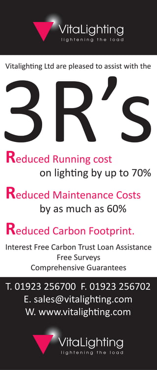 Vitalighting Ltd are pleased to assist with the




Reduced Running cost
           on lighting by up to 70%
Reduced Maintenance Costs
           by as much as 60%
Reduced Carbon Footprint.
Interest Free Carbon Trust Loan Assistance
               Free Surveys
        Comprehensive Guarantees

T. 01923 256700 F. 01923 256702
     E. sales@vitalighting.com
     W. www.vitalighting.com
 