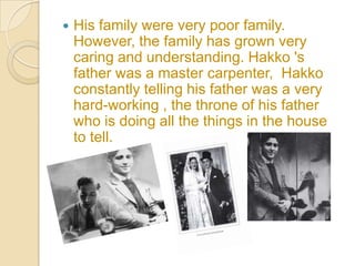    His family were very poor family.
    However, the family has grown very
    caring and understanding. Hakko 's
    father was a master carpenter, Hakko
    constantly telling his father was a very
    hard-working , the throne of his father
    who is doing all the things in the house
    to tell.
 