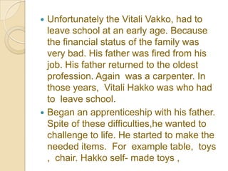  Unfortunately the Vitali Vakko, had to
  leave school at an early age. Because
  the financial status of the family was
  very bad. His father was fired from his
  job. His father returned to the oldest
  profession. Again was a carpenter. In
  those years, Vitali Hakko was who had
  to leave school.
 Began an apprenticeship with his father.
  Spite of these difficulties,he wanted to
  challenge to life. He started to make the
  needed items. For example table, toys
  , chair. Hakko self- made ​toys ,
 