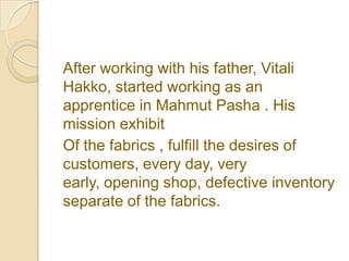 After working with his father, Vitali
Hakko, started working as an
apprentice in Mahmut Pasha . His
mission exhibit
Of the fabrics , fulfill the desires of
customers, every day, very
early, opening shop, defective inventory
separate of the fabrics.
 