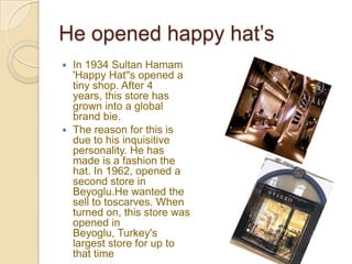 He opened happy hat’s
 In 1934 Sultan Hamam
  'Happy Hat''s opened a
  tiny shop. After 4
  years, this store has
  grown into a global
  brand bie.
 The reason for this is
  due to his inquisitive
  personality. He has
  made is a fashion the
  hat. In 1962, opened a
  second store in
  Beyoglu.He wanted the
  sell to toscarves. When
  turned on, this store was
  opened in
  Beyoglu, Turkey's
  largest store for up to
  that time
 