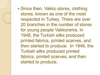    Since then, Vakko stores, clothing
    stores, known as one of the most
    respected in Turkey. There are over
    20 branches in the number of stores
    for young people Vakkorama. In
    1948, the Turkish silks produced
    printed fabrics, printed scarves, and
    then started to produce. In 1948, the
    Turkish silks produced printed
    fabrics, printed scarves, and then
    started to produce.
 