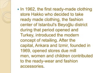    In 1962, the first ready-made clothing
    store Hakko who decided to take
    ready made clothing, the fashion
    center of Istanbul's Beyoğlu district
    during that period opened and
    Turkey, introduced the modern
    concept of retailing. After the
    capital, Ankara and Izmir, founded in
    1969, opened stores due mill
    men, women and children contributed
    to the ready-wear and fashion
    accessories.
 
