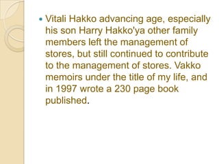    Vitali Hakko advancing age, especially
    his son Harry Hakko'ya other family
    members left the management of
    stores, but still continued to contribute
    to the management of stores. Vakko
    memoirs under the title of my life, and
    in 1997 wrote a 230 page book
    published.
 