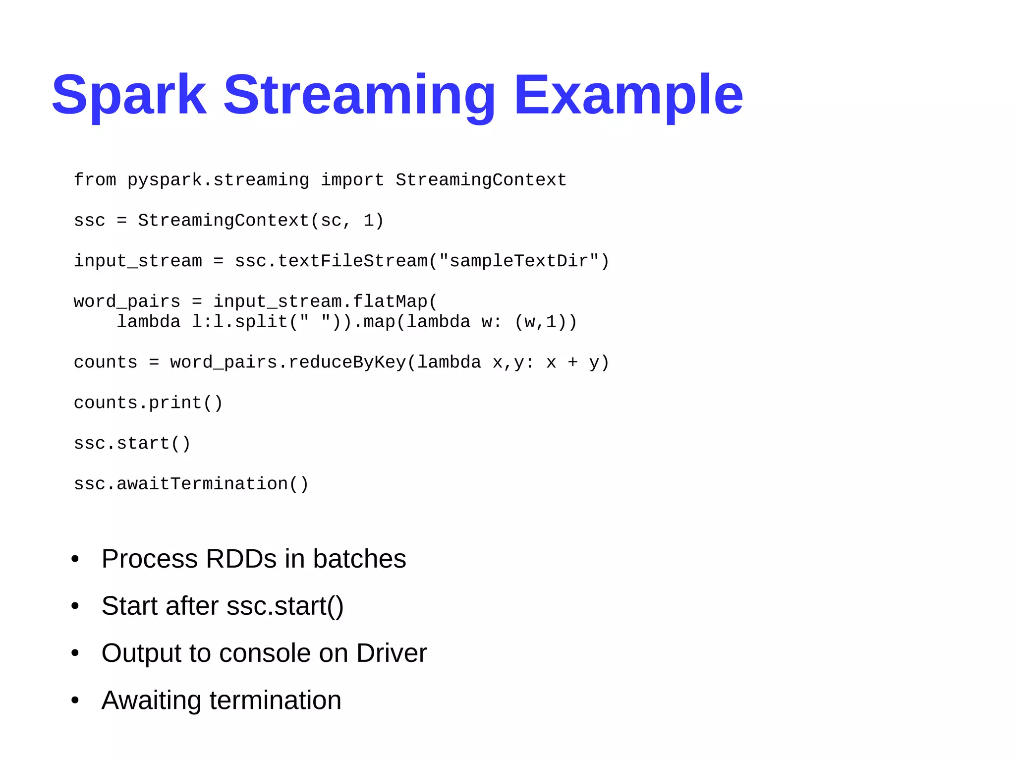 Spark Streaming Example
from pyspark.streaming import StreamingContext
ssc = StreamingContext(sc, 1)
input_stream = ssc.textFileStream("sampleTextDir")
word_pairs = input_stream.flatMap(
lambda l:l.split(" ")).map(lambda w: (w,1))
counts = word_pairs.reduceByKey(lambda x,y: x + y)
counts.print()
ssc.start()
ssc.awaitTermination()
● Process RDDs in batches
● Start after ssc.start()
● Output to console on Driver
● Awaiting termination
 