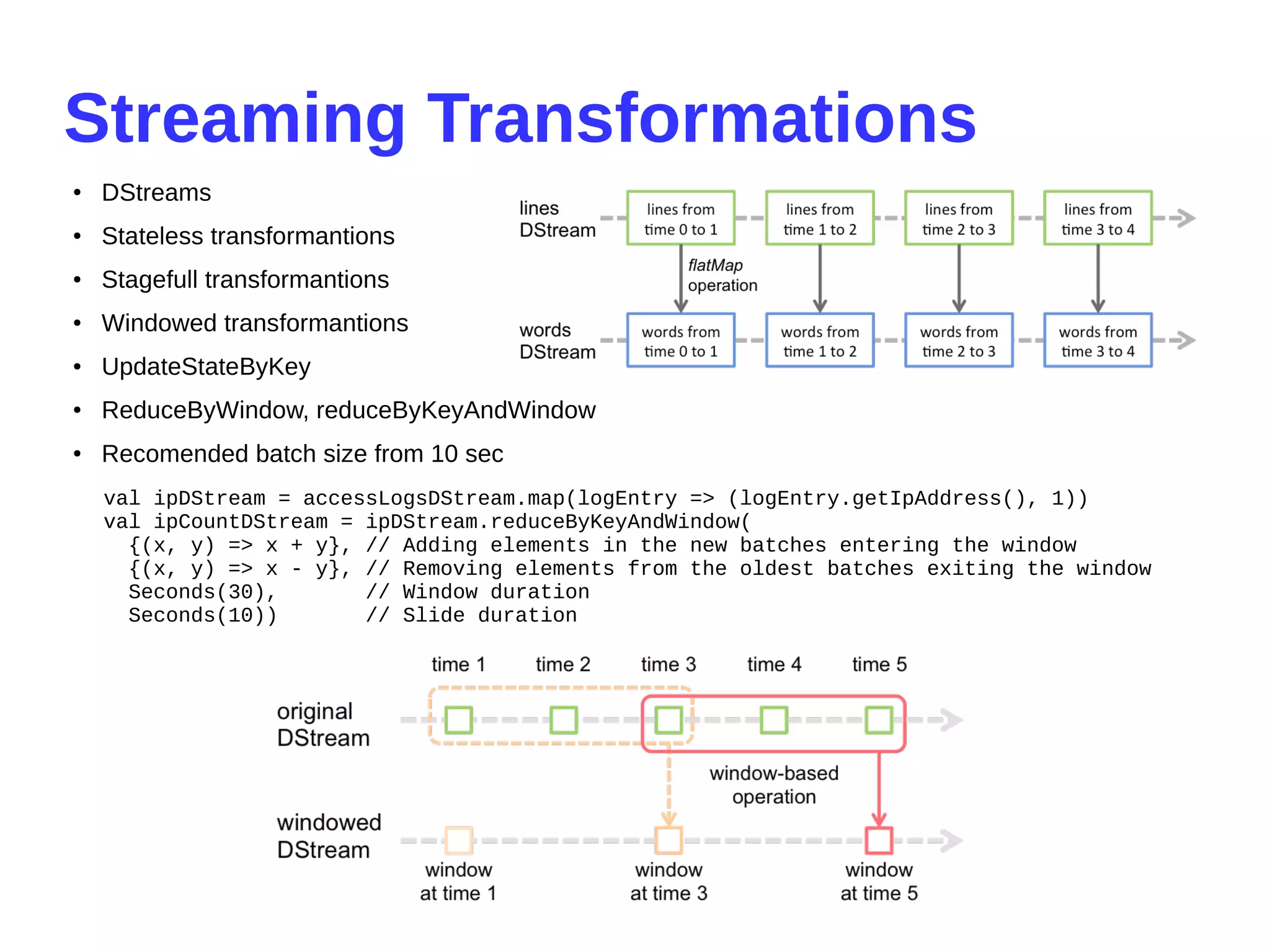 Streaming Transformations
● DStreams
●
Stateless transformantions
● Stagefull transformantions
● Windowed transformantions
● UpdateStateByKey
● ReduceByWindow, reduceByKeyAndWindow
● Recomended batch size from 10 sec
val ipDStream = accessLogsDStream.map(logEntry => (logEntry.getIpAddress(), 1))
val ipCountDStream = ipDStream.reduceByKeyAndWindow(
{(x, y) => x + y}, // Adding elements in the new batches entering the window
{(x, y) => x - y}, // Removing elements from the oldest batches exiting the window
Seconds(30), // Window duration
Seconds(10)) // Slide duration
 
