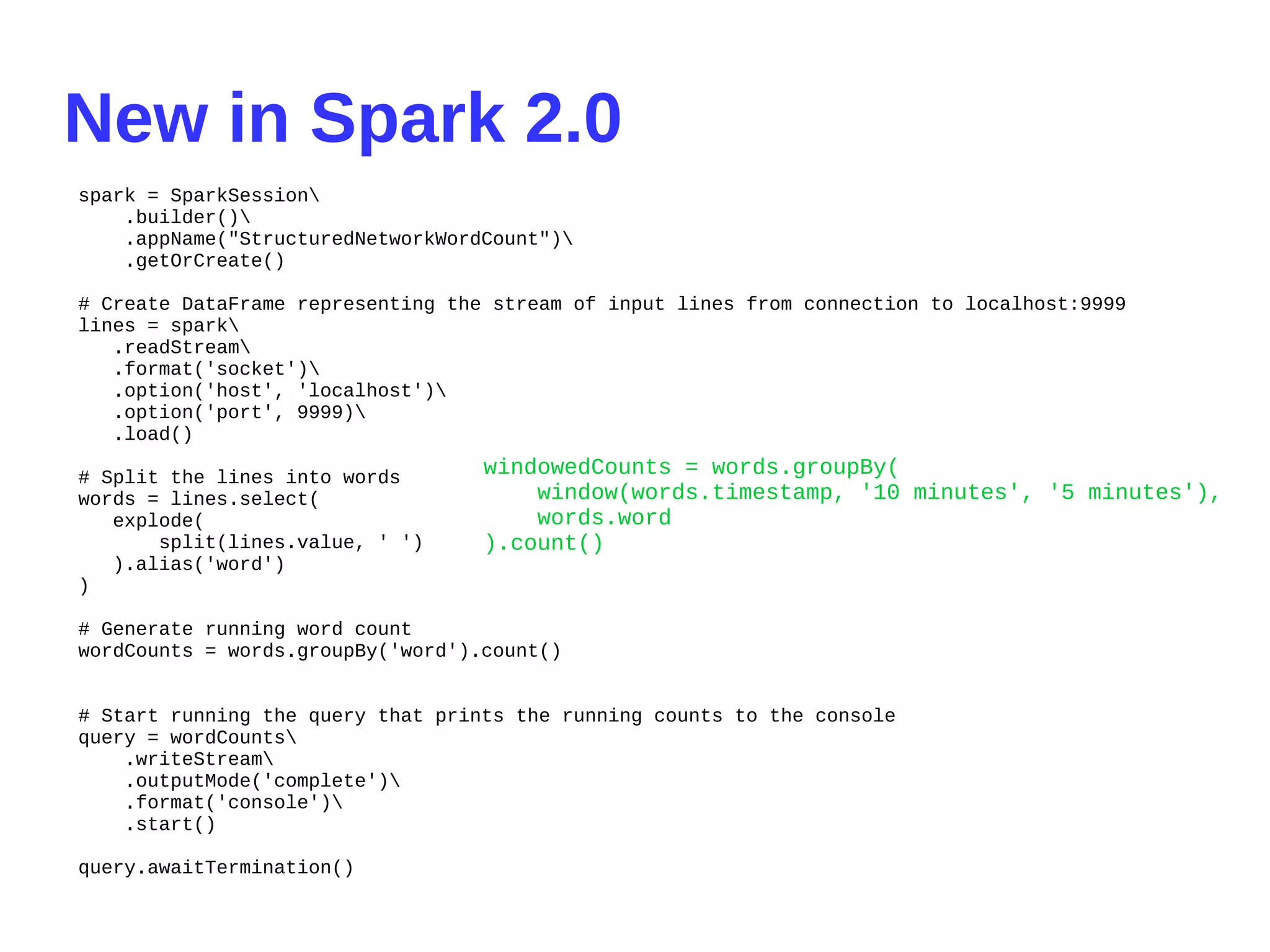 New in Spark 2.0
spark = SparkSession
.builder()
.appName("StructuredNetworkWordCount")
.getOrCreate()
# Create DataFrame representing the stream of input lines from connection to localhost:9999
lines = spark
.readStream
.format('socket')
.option('host', 'localhost')
.option('port', 9999)
.load()
# Split the lines into words
words = lines.select(
explode(
split(lines.value, ' ')
).alias('word')
)
# Generate running word count
wordCounts = words.groupBy('word').count()
# Start running the query that prints the running counts to the console
query = wordCounts
.writeStream
.outputMode('complete')
.format('console')
.start()
query.awaitTermination()
windowedCounts = words.groupBy(
window(words.timestamp, '10 minutes', '5 minutes'),
words.word
).count()
 