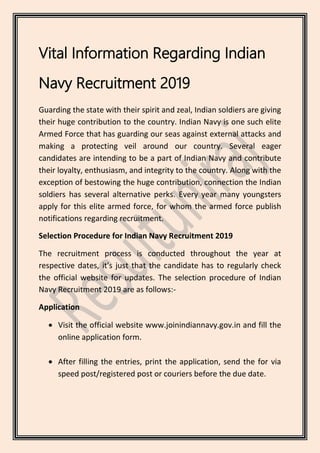 Vital Information Regarding Indian
Navy Recruitment 2019
Guarding the state with their spirit and zeal, Indian soldiers are giving
their huge contribution to the country. Indian Navy is one such elite
Armed Force that has guarding our seas against external attacks and
making a protecting veil around our country. Several eager
candidates are intending to be a part of Indian Navy and contribute
their loyalty, enthusiasm, and integrity to the country. Along with the
exception of bestowing the huge contribution, connection the Indian
soldiers has several alternative perks. Every year many youngsters
apply for this elite armed force, for whom the armed force publish
notifications regarding recruitment.
Selection Procedure for Indian Navy Recruitment 2019
The recruitment process is conducted throughout the year at
respective dates, it's just that the candidate has to regularly check
the official website for updates. The selection procedure of Indian
Navy Recruitment 2019 are as follows:-
Application
 Visit the official website www.joinindiannavy.gov.in and fill the
online application form.
 After filling the entries, print the application, send the for via
speed post/registered post or couriers before the due date.
 