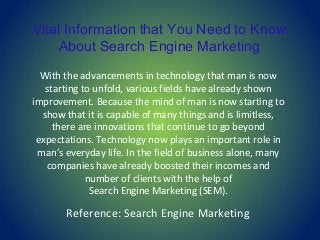 Vital Information that You Need to Know
About Search Engine Marketing
With the advancements in technology that man is now
starting to unfold, various fields have already shown
improvement. Because the mind of man is now starting to
show that it is capable of many things and is limitless,
there are innovations that continue to go beyond
expectations. Technology now plays an important role in
man’s everyday life. In the field of business alone, many
companies have already boosted their incomes and
number of clients with the help of
Search Engine Marketing (SEM).
Reference: Search Engine Marketing
 