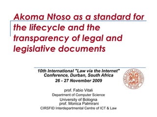 Akoma Ntoso as a standard for the lifecycle and the transparency of legal and legislative documents  10th International &quot;Law via the Internet&quot; Conference, Durban, South Africa 26 - 27 November 2009   prof. Fabio Vitali Department of Computer Science University of Bologna  prof. Monica Palmirani CIRSFID Interdepartmental Centre of ICT & Law 