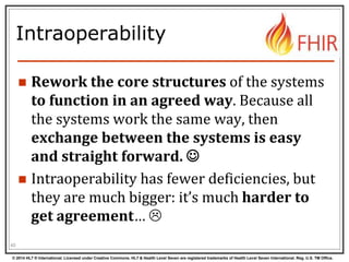 © 2014 HL7 ® International. Licensed under Creative Commons. HL7 & Health Level Seven are registered trademarks of Health Level Seven International. Reg. U.S. TM Office.
Intraoperability
 Rework the core structures of the systems
to function in an agreed way. Because all
the systems work the same way, then
exchange between the systems is easy
and straight forward. 
 Intraoperability has fewer deficiencies, but
they are much bigger: it’s much harder to
get agreement… 
40
 