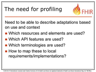 © 2014 HL7 ® International. Licensed under Creative Commons. HL7 & Health Level Seven are registered trademarks of Health Level Seven International. Reg. U.S. TM Office.
The need for profiling
Need to be able to describe adaptations based
on use and context
 Which resources and elements are used?
 Which API features are used?
 Which terminologies are used?
 How to map these to local
requirements/implementations?
 