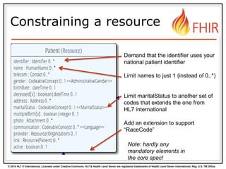 © 2014 HL7 ® International. Licensed under Creative Commons. HL7 & Health Level Seven are registered trademarks of Health Level Seven International. Reg. U.S. TM Office.
Constraining a resource
Demand that the identifier uses your
national patient identifier
Limit names to just 1 (instead of 0..*)
Limit maritalStatus to another set of
codes that extends the one from
HL7 international
Add an extension to support
“RaceCode”
Note: hardly any
mandatory elements in
the core spec!
 