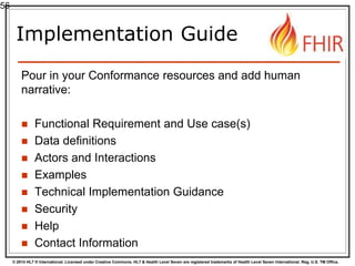 © 2014 HL7 ® International. Licensed under Creative Commons. HL7 & Health Level Seven are registered trademarks of Health Level Seven International. Reg. U.S. TM Office.
Implementation Guide
Pour in your Conformance resources and add human
narrative:
 Functional Requirement and Use case(s)
 Data definitions
 Actors and Interactions
 Examples
 Technical Implementation Guidance
 Security
 Help
 Contact Information
56
 