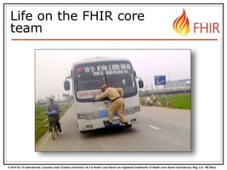 © 2014 HL7 ® International. Licensed under Creative Commons. HL7 & Health Level Seven are registered trademarks of Health Level Seven International. Reg. U.S. TM Office.
Life on the FHIR core
team
 