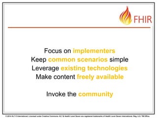 © 2014 HL7 ® International. Licensed under Creative Commons. HL7 & Health Level Seven are registered trademarks of Health Level Seven International. Reg. U.S. TM Office.
Focus on implementers
Keep common scenarios simple
Leverage existing technologies
Make content freely available
Invoke the community
 
