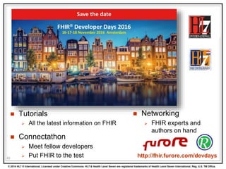 © 2014 HL7 ® International. Licensed under Creative Commons. HL7 & Health Level Seven are registered trademarks of Health Level Seven International. Reg. U.S. TM Office.
82
 Tutorials
 All the latest information on FHIR
 Connectathon
 Meet fellow developers
 Put FHIR to the test
 Networking
 FHIR experts and
authors on hand
http://fhir.furore.com/devdays
 