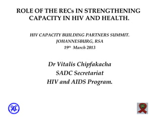 ROLE OF THE RECs IN STRENGTHENING
   CAPACITY IN HIV AND HEALTH.

   HIV CAPACITY BUILDING PARTNERS SUMMIT.
             JOHANNESBURG, RSA
                 19th March 2013


         Dr Vitalis Chipfakacha
           SADC Secretariat
         HIV and AIDS Program.
 
