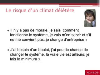Le risque d’un climat délétère
« Il n’y a pas de morale, je sais comment
fonctionne le système, je vais m’en servir et s’il
ne me convient pas, je change d’entreprise »
« J’ai besoin d’un boulot, j’ai peu de chance de
changer le système, la vraie vie est ailleurs, je
fais le minimum ».
 