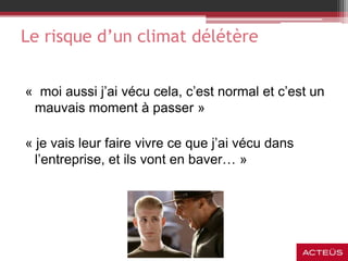 « moi aussi j’ai vécu cela, c’est normal et c’est un
mauvais moment à passer »
« je vais leur faire vivre ce que j’ai vécu dans
l’entreprise, et ils vont en baver… »
Le risque d’un climat délétère
 